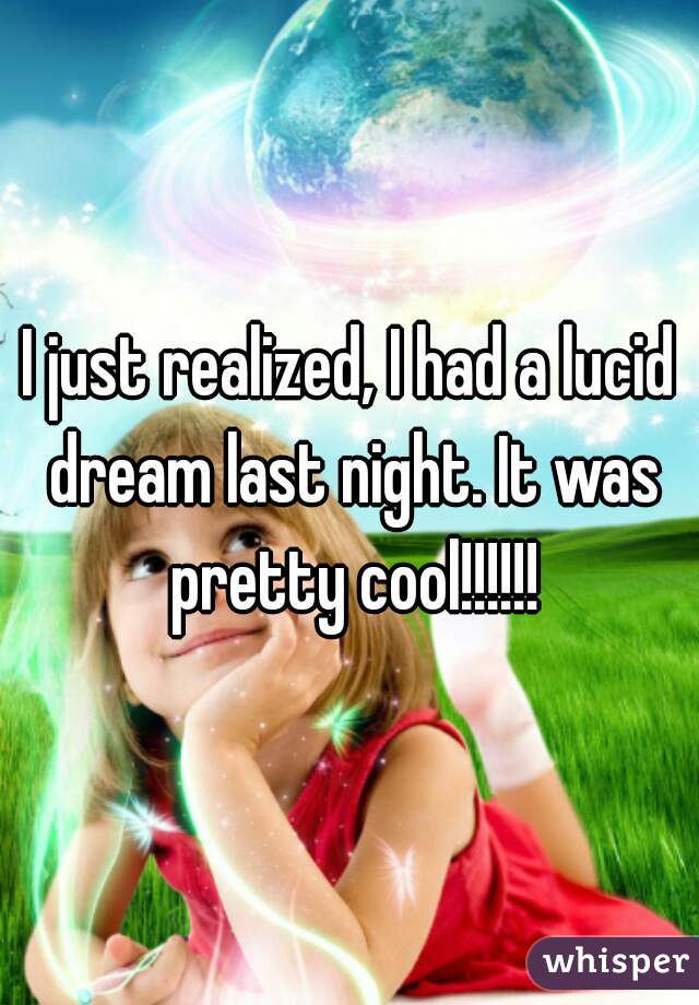 I just realized, I had a lucid dream last night. It was pretty cool!!!!!!