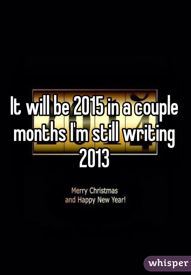 It will be 2015 in a couple months I'm still writing 2013 