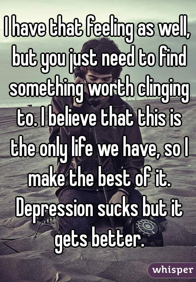 I have that feeling as well, but you just need to find something worth clinging to. I believe that this is the only life we have, so I make the best of it. Depression sucks but it gets better.