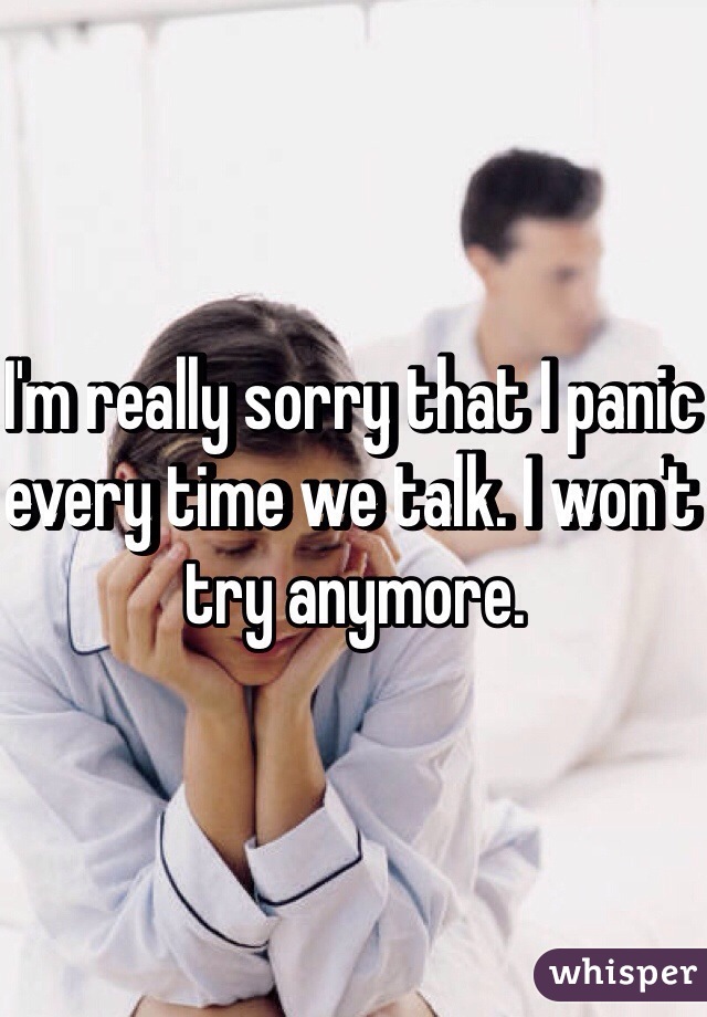 I'm really sorry that I panic every time we talk. I won't try anymore.