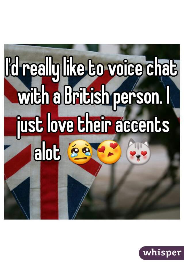 I'd really like to voice chat with a British person. I just love their accents alot 😢😍😻   