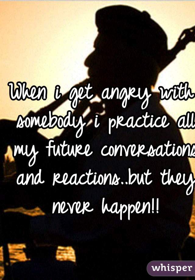 When i get angry with somebody i practice all my future conversations and reactions..but they never happen!!