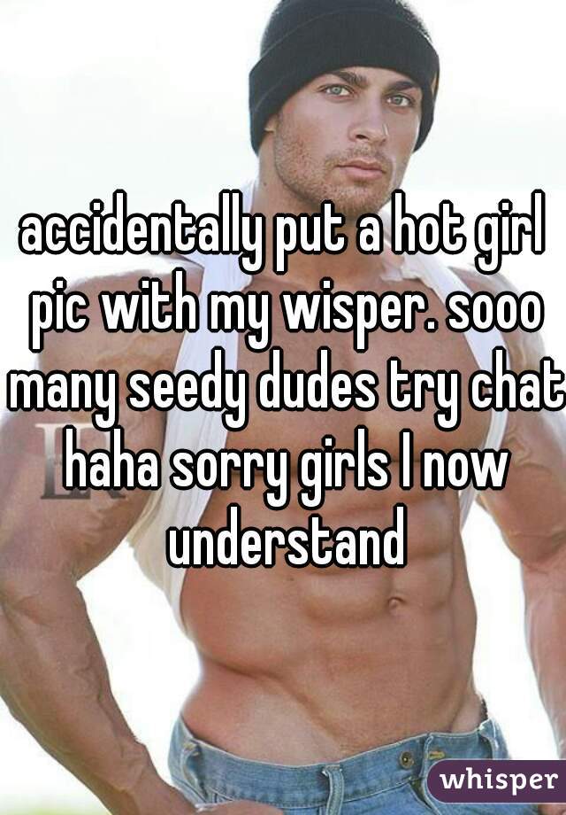 accidentally put a hot girl pic with my wisper. sooo many seedy dudes try chat haha sorry girls I now understand