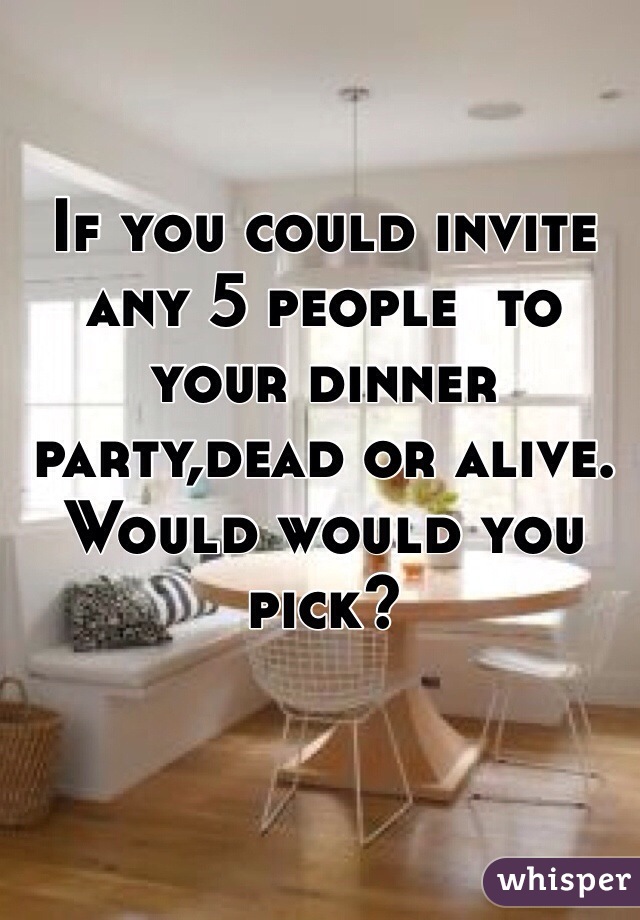 If you could invite any 5 people  to your dinner party,dead or alive. Would would you pick?