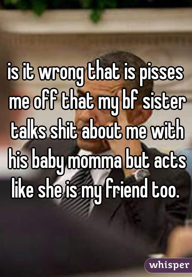 is it wrong that is pisses me off that my bf sister talks shit about me with his baby momma but acts like she is my friend too. 