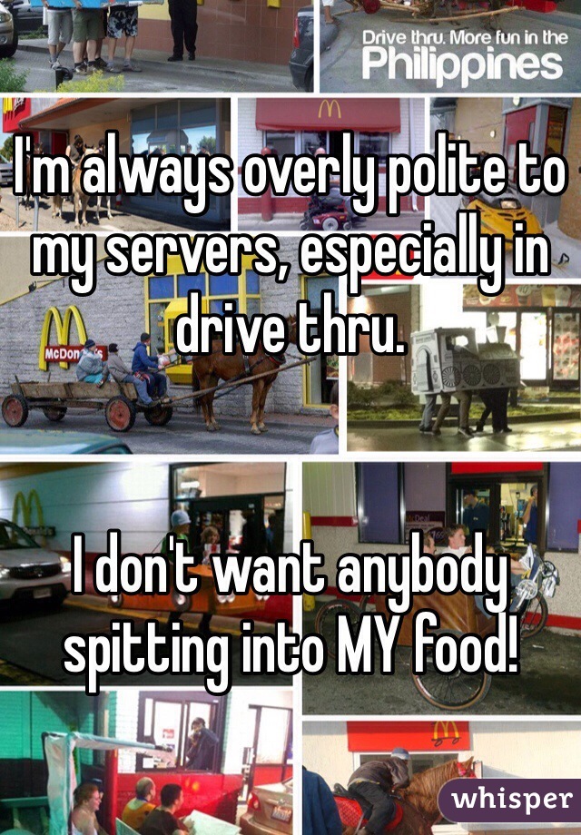 I'm always overly polite to my servers, especially in drive thru.


I don't want anybody spitting into MY food! 