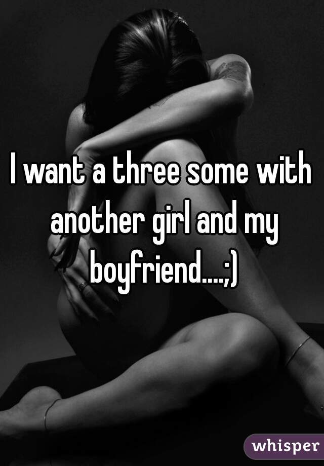 I want a three some with another girl and my boyfriend....;)