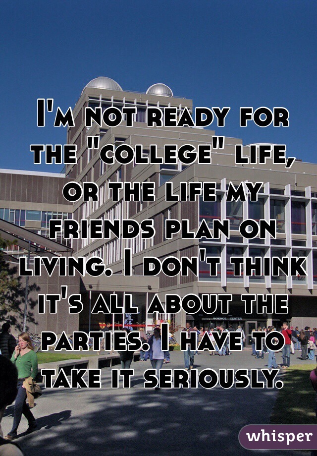 I'm not ready for the "college" life, or the life my friends plan on living. I don't think it's all about the parties. I have to take it seriously.