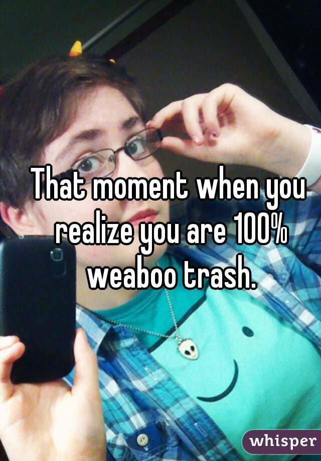 That moment when you realize you are 100% weaboo trash.