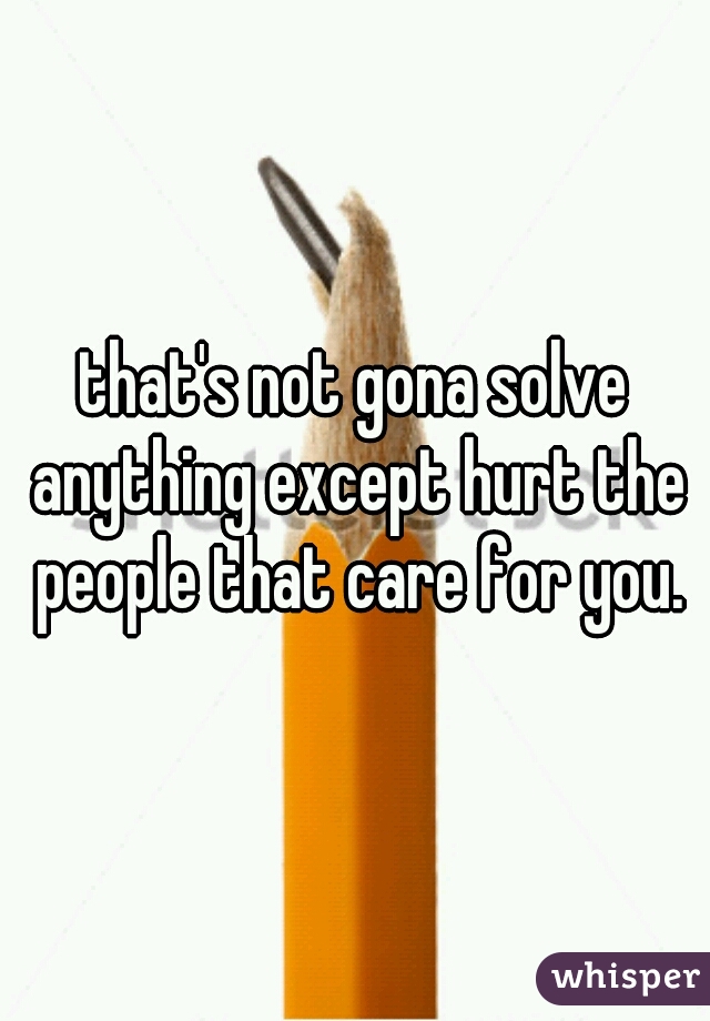 that's not gona solve anything except hurt the people that care for you.