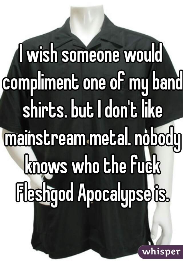 I wish someone would compliment one of my band shirts. but I don't like mainstream metal. nobody knows who the fuck Fleshgod Apocalypse is.