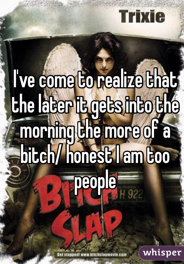 I've come to realize that the later it gets into the morning the more of a bitch/ honest I am too people 