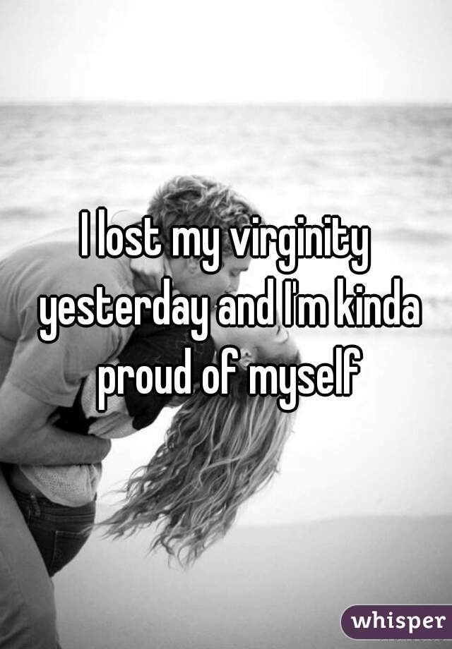I lost my virginity yesterday and I'm kinda proud of myself
