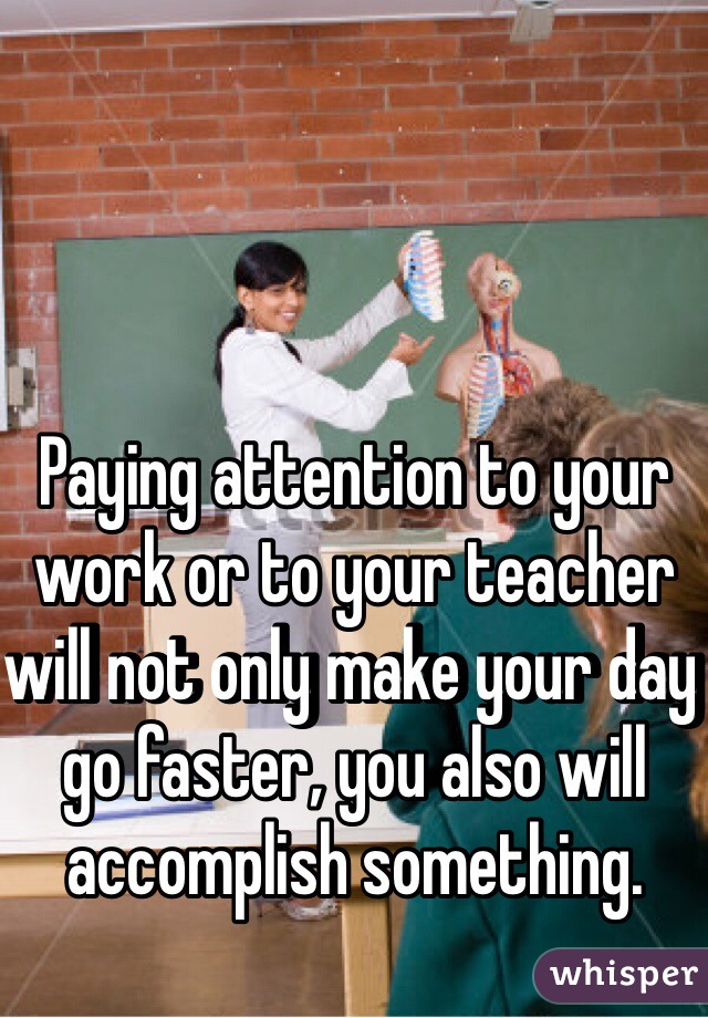 Paying attention to your work or to your teacher will not only make your day go faster, you also will accomplish something. 