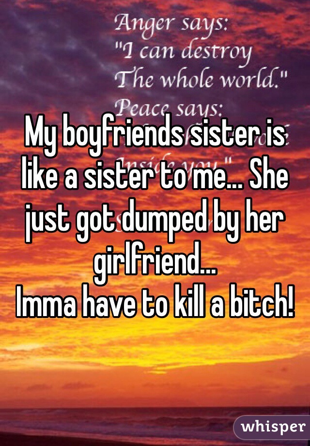 My boyfriends sister is like a sister to me... She just got dumped by her girlfriend...
Imma have to kill a bitch!
