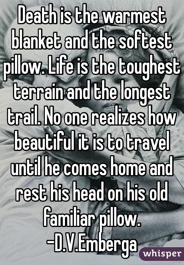 Death is the warmest blanket and the softest pillow. Life is the toughest terrain and the longest trail. No one realizes how beautiful it is to travel until he comes home and rest his head on his old familiar pillow.
-D.V.Emberga