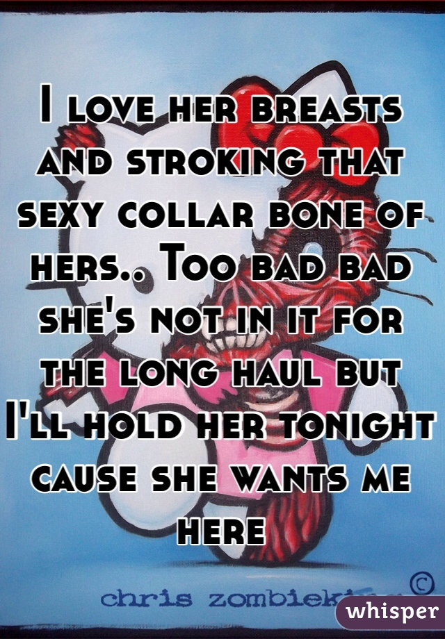 I love her breasts and stroking that sexy collar bone of hers.. Too bad bad she's not in it for the long haul but I'll hold her tonight  cause she wants me here 
