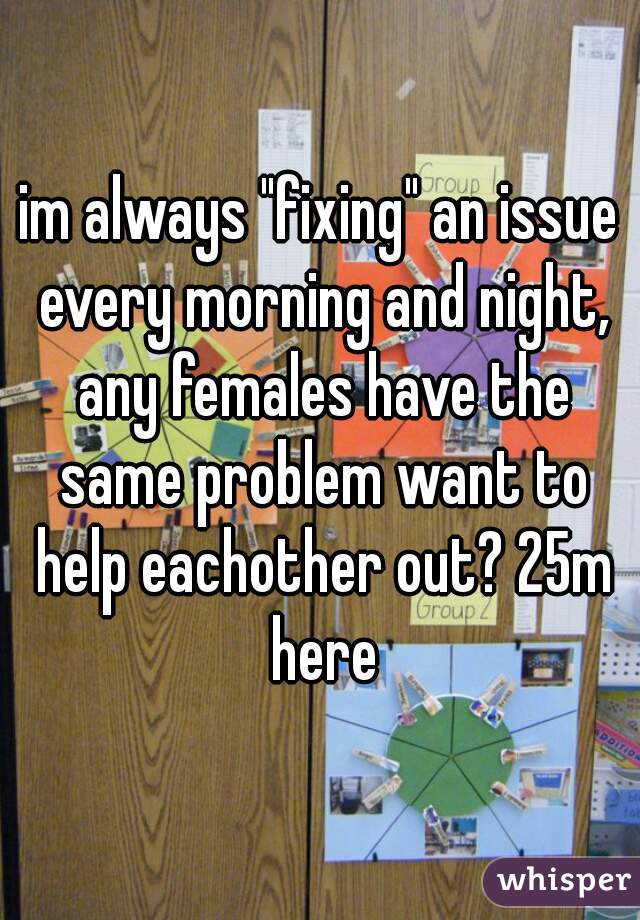 im always "fixing" an issue every morning and night, any females have the same problem want to help eachother out? 25m here