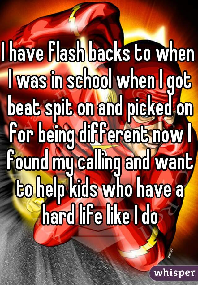 I have flash backs to when I was in school when I got beat spit on and picked on for being different now I found my calling and want to help kids who have a hard life like I do