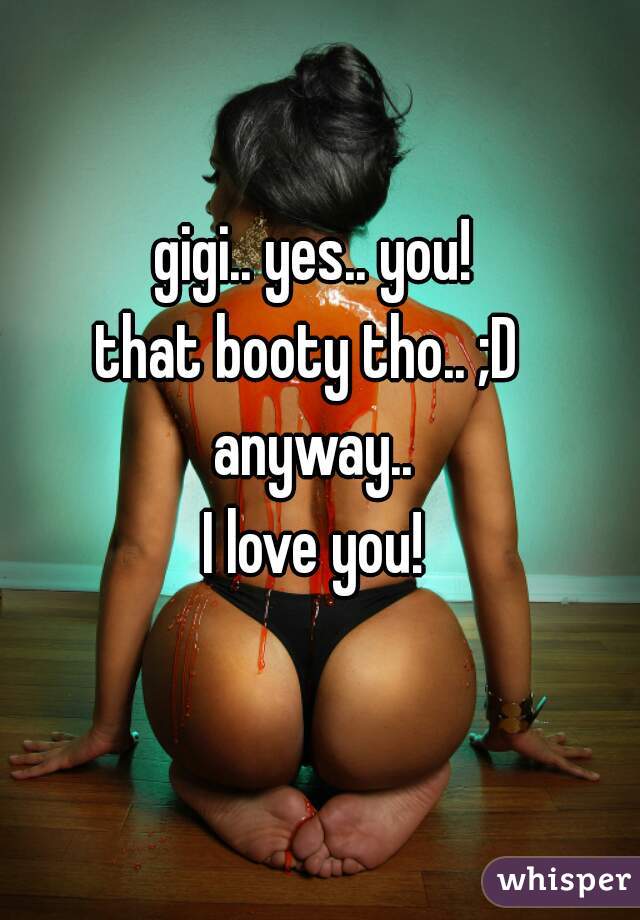 gigi.. yes.. you!
that booty tho.. ;D 

anyway..
I love you!