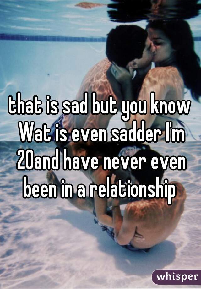 that is sad but you know Wat is even sadder I'm 20and have never even been in a relationship 