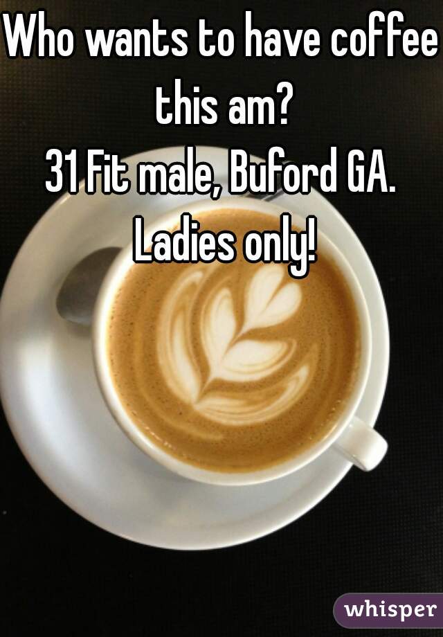 Who wants to have coffee this am?
31 Fit male, Buford GA. Ladies only!