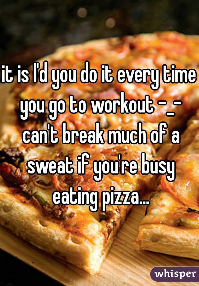 it is I'd you do it every time you go to workout -_- can't break much of a sweat if you're busy eating pizza...