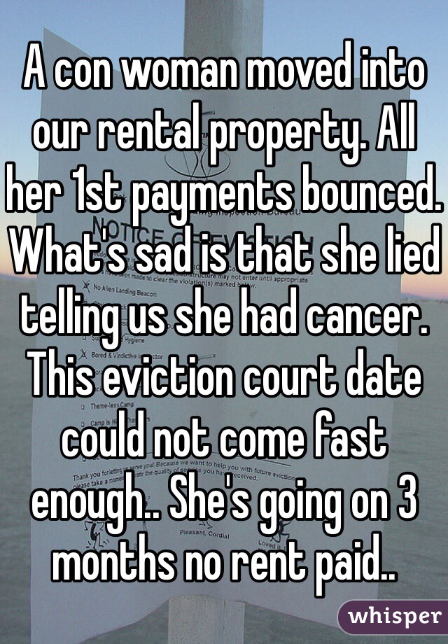 A con woman moved into our rental property. All her 1st payments bounced. What's sad is that she lied telling us she had cancer. This eviction court date could not come fast enough.. She's going on 3 months no rent paid.. 