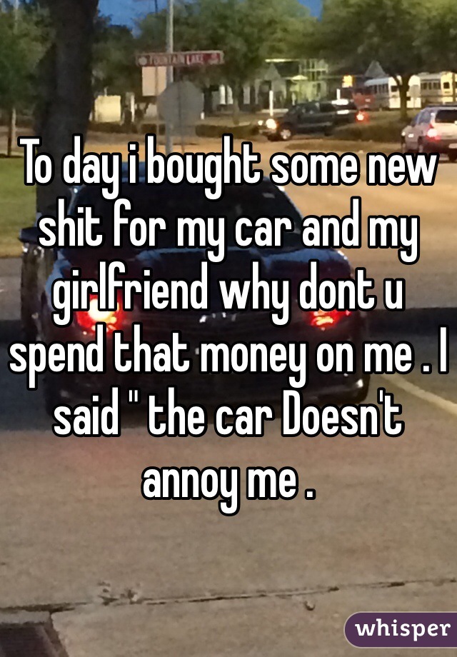 To day i bought some new shit for my car and my girlfriend why dont u spend that money on me . I said " the car Doesn't annoy me . 
