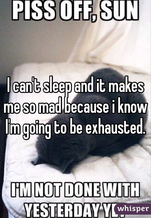 I can't sleep and it makes me so mad because i know I'm going to be exhausted.