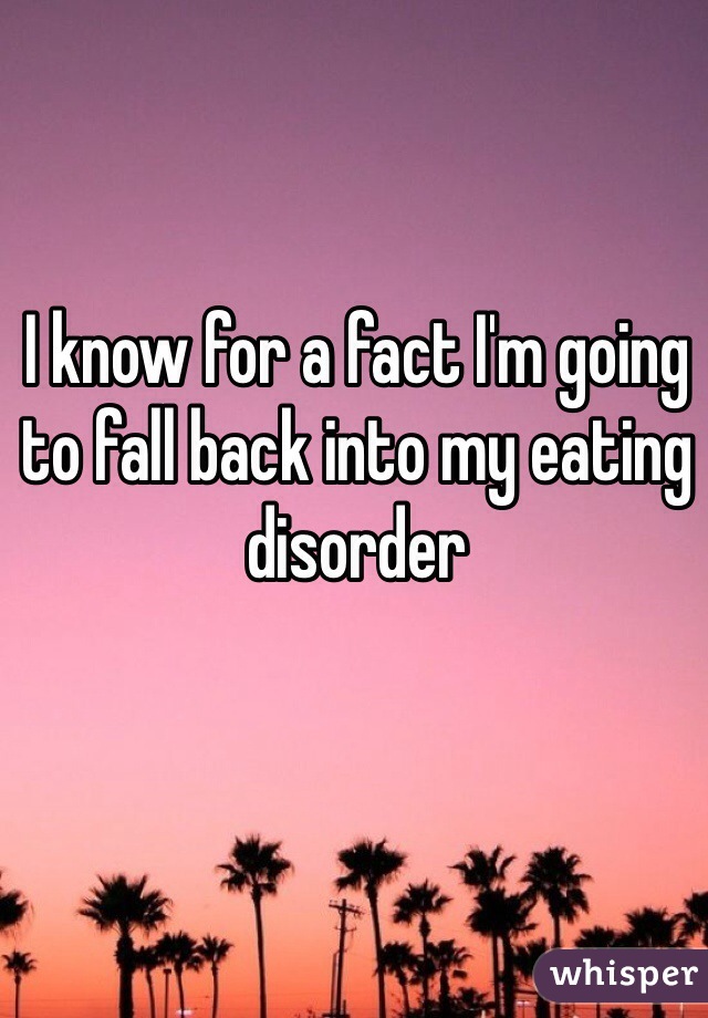 I know for a fact I'm going to fall back into my eating disorder