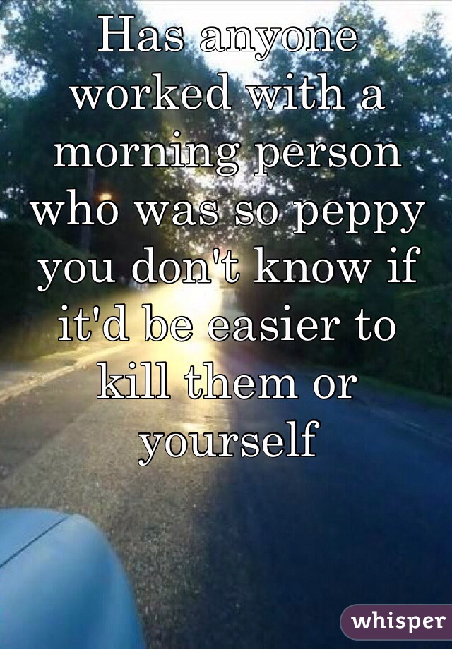Has anyone worked with a morning person who was so peppy you don't know if it'd be easier to  kill them or yourself 