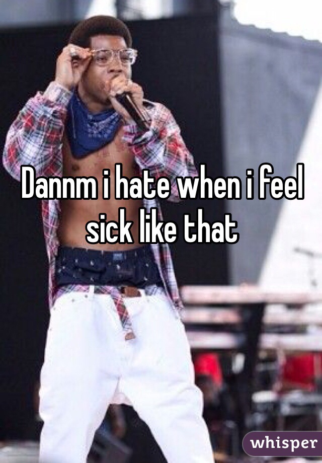 Dannm i hate when i feel sick like that
