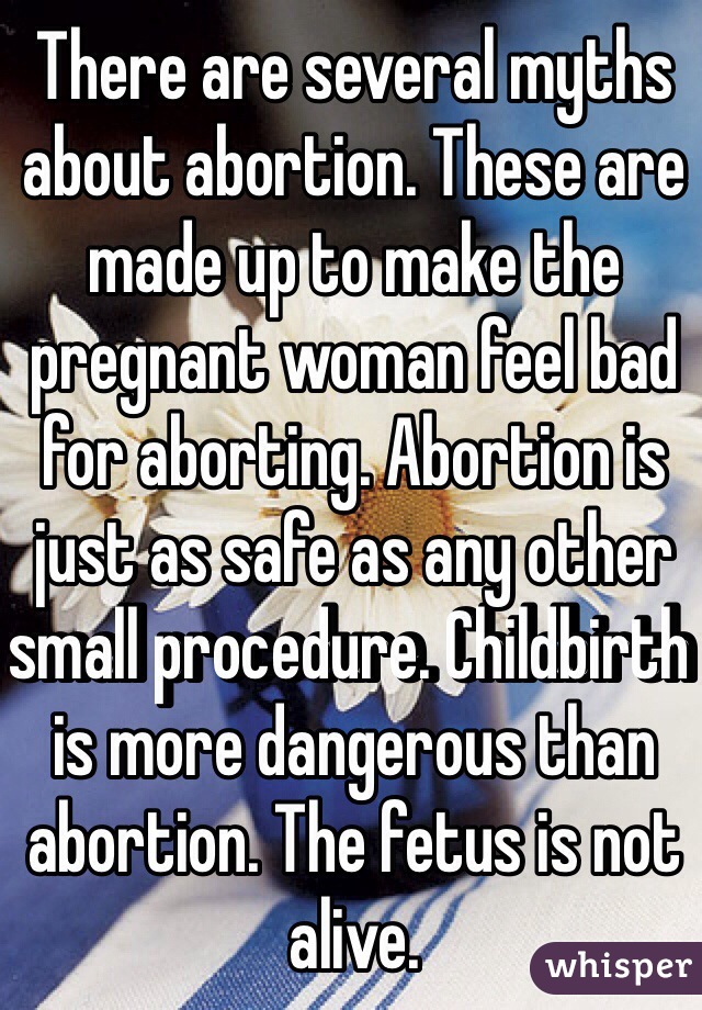 There are several myths about abortion. These are made up to make the pregnant woman feel bad for aborting. Abortion is just as safe as any other small procedure. Childbirth is more dangerous than abortion. The fetus is not alive.
