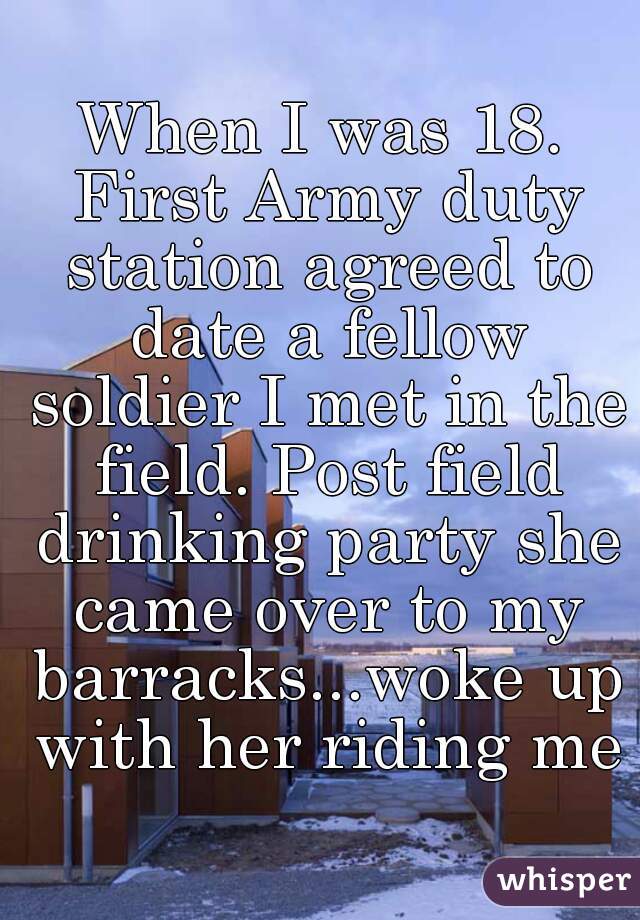 When I was 18. First Army duty station agreed to date a fellow soldier I met in the field. Post field drinking party she came over to my barracks...woke up with her riding me