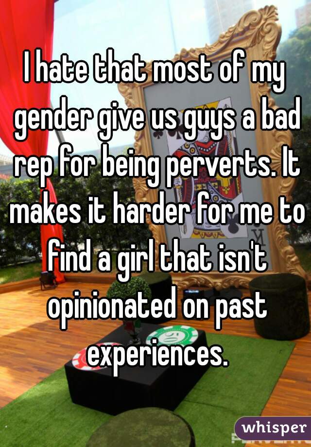 I hate that most of my gender give us guys a bad rep for being perverts. It makes it harder for me to find a girl that isn't opinionated on past experiences.