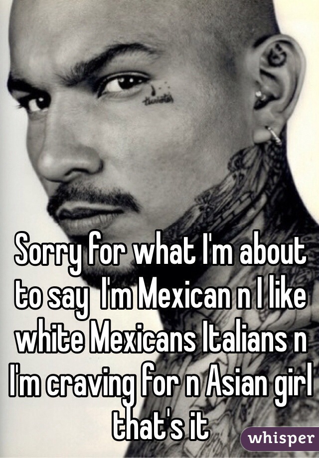 Sorry for what I'm about to say  I'm Mexican n I like white Mexicans Italians n I'm craving for n Asian girl that's it 