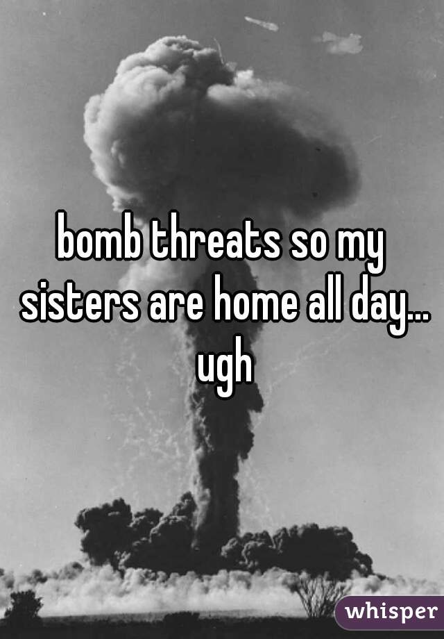 bomb threats so my sisters are home all day... ugh