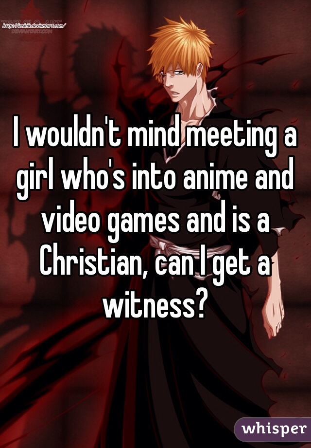 I wouldn't mind meeting a girl who's into anime and video games and is a Christian, can I get a witness?