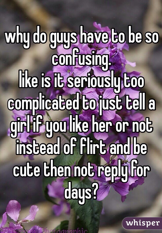 why do guys have to be so confusing. 
like is it seriously too complicated to just tell a girl if you like her or not instead of flirt and be cute then not reply for days?