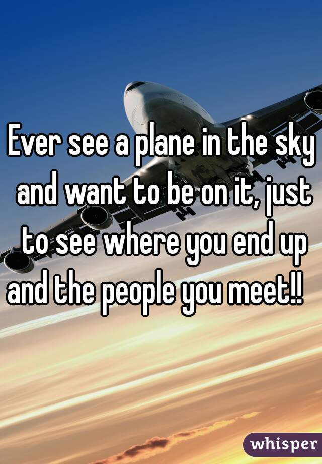 Ever see a plane in the sky and want to be on it, just to see where you end up and the people you meet!!   