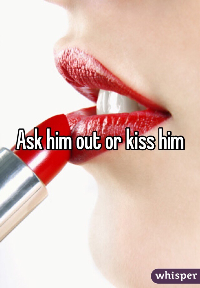 Ask him out or kiss him
