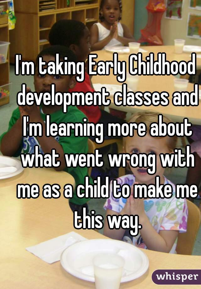 I'm taking Early Childhood development classes and I'm learning more about what went wrong with me as a child to make me this way.