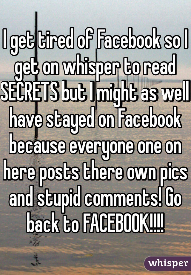 I get tired of Facebook so I get on whisper to read SECRETS but I might as well have stayed on Facebook because everyone one on here posts there own pics and stupid comments! Go back to FACEBOOK!!!! 