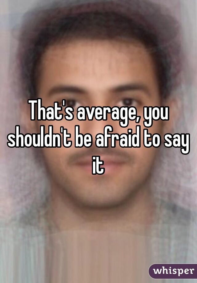 That's average, you shouldn't be afraid to say it