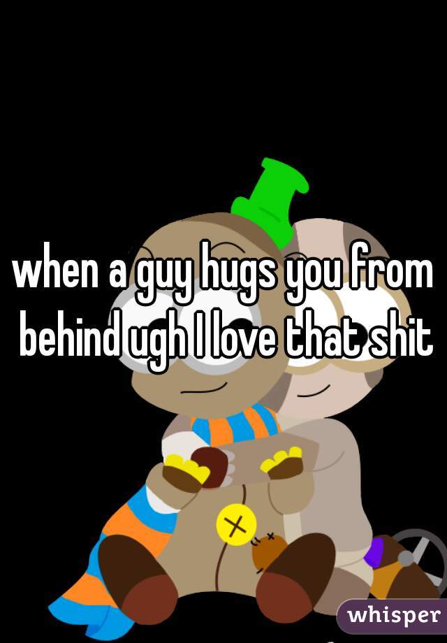 when a guy hugs you from behind ugh I love that shit