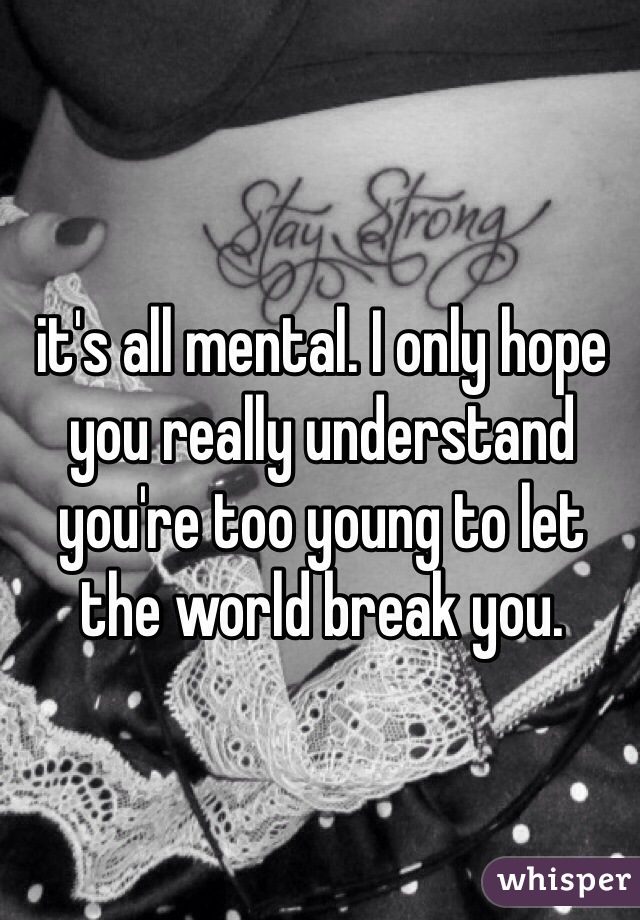it's all mental. I only hope you really understand you're too young to let the world break you. 