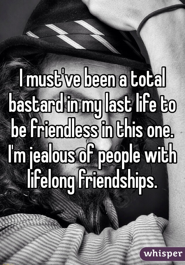 I must've been a total bastard in my last life to be friendless in this one. I'm jealous of people with lifelong friendships. 