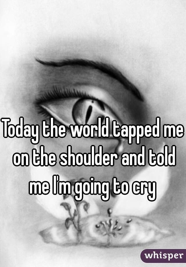 Today the world tapped me on the shoulder and told me I'm going to cry 