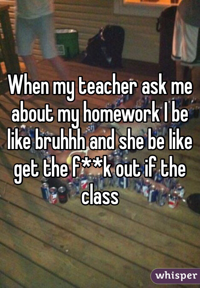When my teacher ask me about my homework I be like bruhhh and she be like get the f**k out if the class 